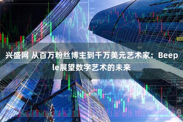 兴盛网 从百万粉丝博主到千万美元艺术家：Beeple展望数字艺术的未来