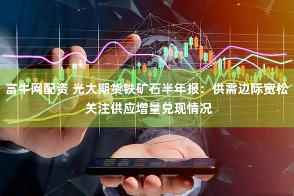富牛网配资 光大期货铁矿石半年报：供需边际宽松 关注供应增量兑现情况