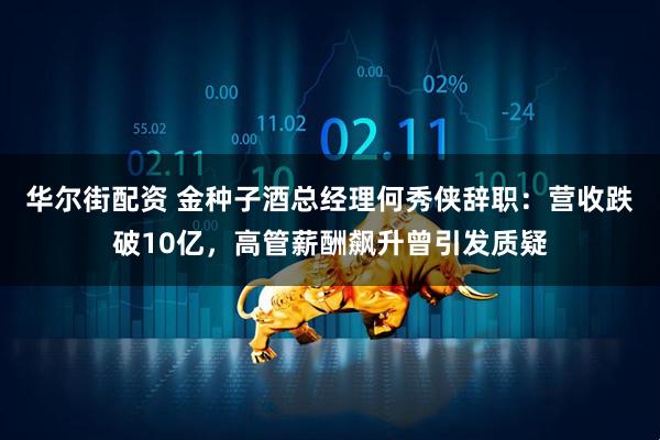 华尔街配资 金种子酒总经理何秀侠辞职：营收跌破10亿，高管薪酬飙升曾引发质疑