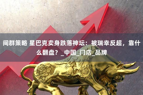 间群策略 星巴克卖身跌落神坛：被瑞幸反超，靠什么翻盘？_中国_门店_品牌