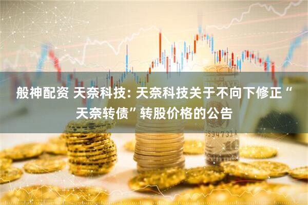 般神配资 天奈科技: 天奈科技关于不向下修正“天奈转债”转股价格的公告