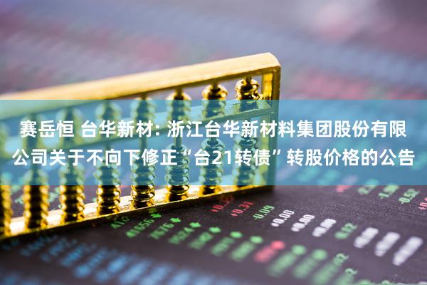 赛岳恒 台华新材: 浙江台华新材料集团股份有限公司关于不向下修正“台21转债”转股价格的公告