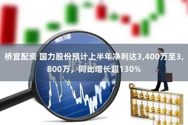桥宜配资 国力股份预计上半年净利达3,400万至3,800万，同比增长超130%