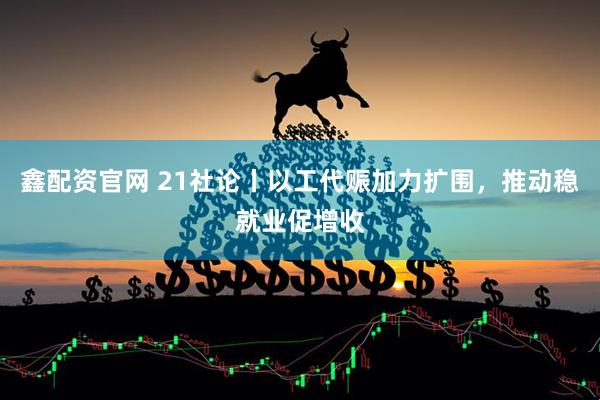鑫配资官网 21社论丨以工代赈加力扩围，推动稳就业促增收