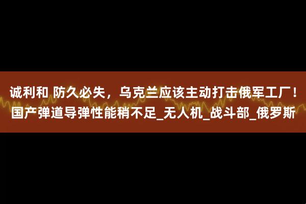 诚利和 防久必失，乌克兰应该主动打击俄军工厂！国产弹道导弹性能稍不足_无人机_战斗部_俄罗斯