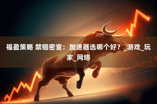 福盈策略 禁锢密室：加速器选哪个好？_游戏_玩家_网络