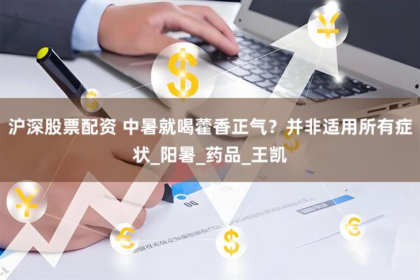 沪深股票配资 中暑就喝藿香正气？并非适用所有症状_阳暑_药品_王凯