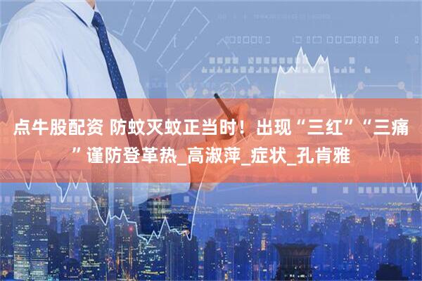 点牛股配资 防蚊灭蚊正当时！出现“三红”“三痛”谨防登革热_高淑萍_症状_孔肯雅