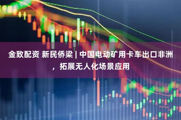 金致配资 新民侨梁 | 中国电动矿用卡车出口非洲，拓展无人化场景应用