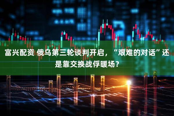 富兴配资 俄乌第三轮谈判开启，“艰难的对话”还是靠交换战俘暖场？