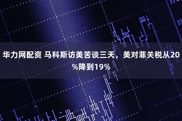 华力网配资 马科斯访美苦谈三天，美对菲关税从20%降到19%