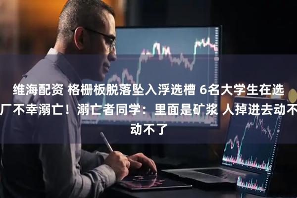 维海配资 格栅板脱落坠入浮选槽 6名大学生在选矿厂不幸溺亡！溺亡者同学：里面是矿浆 人掉进去动不了