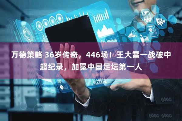 万德策略 36岁传奇，446场！王大雷一战破中超纪录，加冕中国足坛第一人