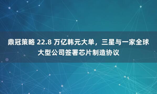 鼎冠策略 22.8 万亿韩元大单，三星与一家全球大型公司签署芯片制造协议