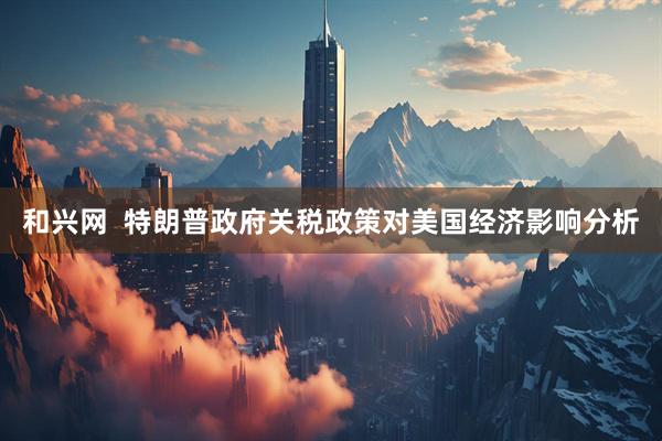 和兴网  特朗普政府关税政策对美国经济影响分析