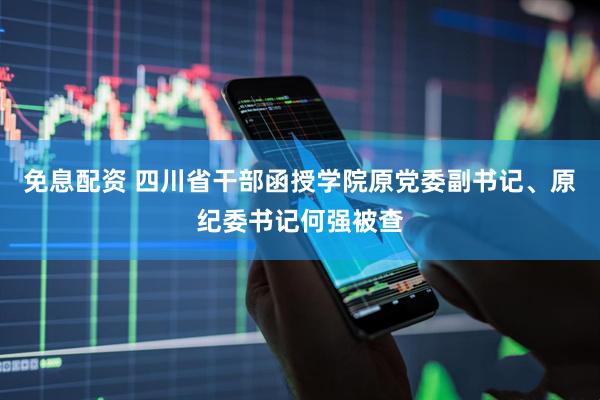 免息配资 四川省干部函授学院原党委副书记、原纪委书记何强被查