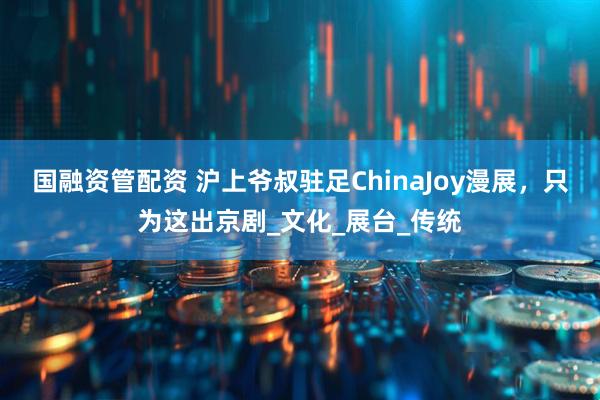 国融资管配资 沪上爷叔驻足ChinaJoy漫展，只为这出京剧_文化_展台_传统
