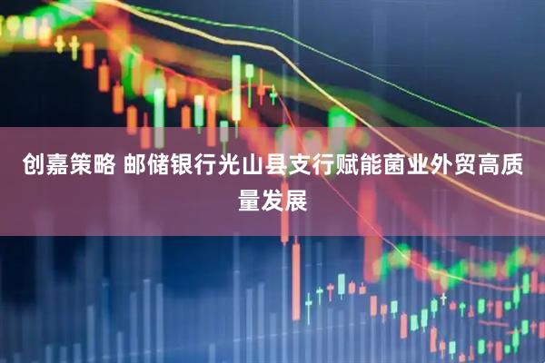 创嘉策略 邮储银行光山县支行赋能菌业外贸高质量发展