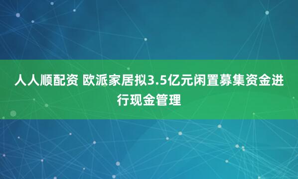 人人顺配资 欧派家居拟3.5亿元闲置募集资金进行现金管理