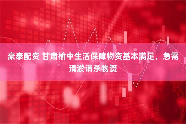 豪泰配资 甘肃榆中生活保障物资基本满足，急需清淤消杀物资