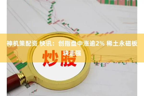神机策配资 快讯：创指盘中涨逾2% 稀土永磁板块走强