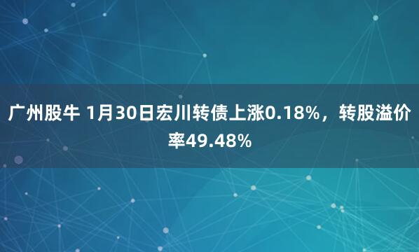 广州股牛 1月30日宏川转债上涨0.18%，转股溢价率49.48%