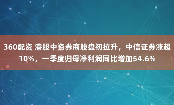360配资 港股中资券商股盘初拉升，中信证券涨超10%，一季度归母净利润同比增加54.6%
