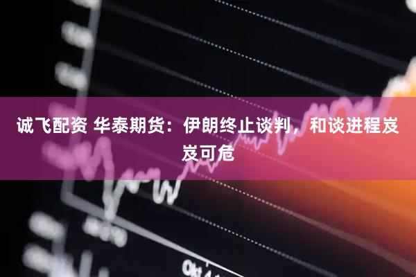 诚飞配资 华泰期货：伊朗终止谈判，和谈进程岌岌可危