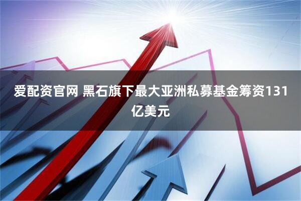 爱配资官网 黑石旗下最大亚洲私募基金筹资131亿美元