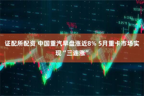 证配所配资 中国重汽早盘涨近8% 5月重卡市场实现“三连涨”