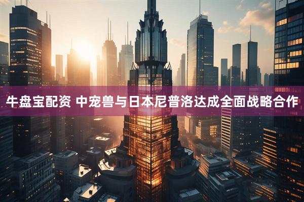 牛盘宝配资 中宠兽与日本尼普洛达成全面战略合作